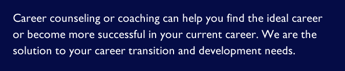 Career counseling or coaching can help you find the ideal career or become more successful in your current career. We are the solution to your career transition and development needs.